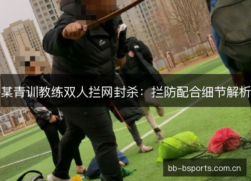 某青训教练双人拦网封杀：拦防配合细节解析